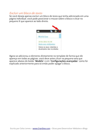 Excluir um bloco de texto
Se você deseja apenas excluir um bloco de texto que tenha adicionado em uma
página individual, você pode posicionar o mouse sobre o bloco e clicar no
pequeno X que aparece ao lado direito.
Agora se adicionou o elemento diretamente no template de forma que ele
apareça em todas as páginas, você deve antes clicar na pequena seta que
aparece abaixo do botão “Modelo” e em “Configurações avançadas” como foi
explicado anteriormente para só então poder apagar o bloco.
Escrito por Celso Lemes –Escrito por Celso Lemes – www.CriarSites.comwww.CriarSites.com – Dicas para Desenvolver Websites e Blogs– Dicas para Desenvolver Websites e Blogs
 