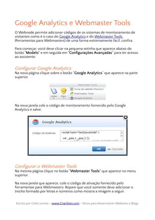 Google Analytics e Webmaster Tools
O Webnode permite adicionar códigos de os sistemas de monitoramento de
visitantes como é o caso do Google Analytics e do Webmaster Tools
(Ferramentas para Webmasters) de uma forma extremamente fácil, confira.
Para começar, você deve clicar na pequena setinha que aparece abaixo do
botão "Modelo" e em seguida em "Configurações Avançadas" para ter acesso
ao assistente.
Configurar Google Analytics
Na nova página clique sobre o botão “Google Analytics” que aparece na parte
superior.
Na nova janela cole o código de monitoramento fornecido pelo Google
Analytics e salve.
Configurar o Webmaster Tools
Na mesma página clique no botão "Webmaster Tools" que aparece no menu
superior.
Na nova janela que aparece, cole o código de ativação fornecido pelo
Ferramentas para Webmasters. Repare que você somente deve adicionar o
trecho formado por letras e números como mostra a imagem a seguir.
Escrito por Celso Lemes –Escrito por Celso Lemes – www.CriarSites.comwww.CriarSites.com – Dicas para Desenvolver Websites e Blogs– Dicas para Desenvolver Websites e Blogs
 