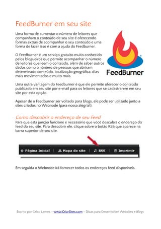 FeedBurner em seu site
Uma forma de aumentar o número de leitores que
companham o conteúdo de seu site é oferecendo
formas extras de acompanhar o seu conteúdo e uma
forma de fazer isso é com a ajuda do Feedburner.
O Feedburner é um serviço gratuito muito conhecido
pelos blogueiros que permite acompanhar o número
de leitores que leem o conteúdo, além de saber outros
dados como o número de pessoas que abriram
determinado conteúdo, localização geográfica, dias
mais movimentados e muito mais.
Uma outra vantagem do Feedburner é que ele permite oferecer o conteúdo
publicado em seu site por e-mail para os leitores que se cadastrarem em seu
site por esta opção.
Apesar de o Feedburner ser voltado para blogs, ele pode ser utilizado junto a
sites criados no Webnode (para nossa alegria!).
Como descobrir o endereço de seu Feed
Para que esta junção funcione é necessário que você descubra o endereço do
feed do seu site. Para descobrir ele, clique sobre o botão RSS que aparece na
barra superior de seu site.
Em seguida o Webnode irá fornecer todos os endereços feed disponíveis.
Escrito por Celso Lemes –Escrito por Celso Lemes – www.CriarSites.comwww.CriarSites.com – Dicas para Desenvolver Websites e Blogs– Dicas para Desenvolver Websites e Blogs
 