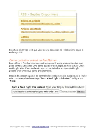 Escolha o endereço feed que você deseja cadastrar no FeedBurner e copie o
endereço URL.
Como cadastrar o feed no FeedBurner
Para utilizar o Feedburner é necessário que você tenha uma conta ativa, que
pode ser feita utilizando uma conta qualquer do Google, como o Gmail, Orkut
ou Google Mais. Caso ainda não seja um usuário dos serviços do Google,
poderá criar uma nova conta gratuitamente.
Depois de acessar o painel de controle do FeedBurner, role a página até o final e
cole o endereço feed no campo “Burn a feed right this instant” e clique em
“Next”.
Escrito por Celso Lemes –Escrito por Celso Lemes – www.CriarSites.comwww.CriarSites.com – Dicas para Desenvolver Websites e Blogs– Dicas para Desenvolver Websites e Blogs
 