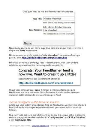Na próxima página dê um nome sugestivo para o seu novo endereço Feed e
clique em “Next” novamente.
No meu caso eu escolhi a palavra “criarsiteswbnd” para o meu feed, que
passou a ser http://feeds.feedburner.com/criarsiteswbnd
Feito isso o seu novo endereço Feed já estará pronto, mas você poderá
adicionar algumas funções extras seguindo o assistente.
O que você tem que fazer agora é indicar o endereço fornecido pelo
FeedBurner aos seus visitantes. Desta forma você poderá saber como os
visitantes estão acessando o seu conteúdo pelo Feed.
Como configurar o RSS Feed de seu site
Agora que você já tem um endereço feed do Feedburner, você precisa alterar o
feed padrão de seu site para que o FeedBurner possa contabilizar todos os
leitores.
Para fazer isso, acesse o painel de controle de seu site, clique sobre a pequena
setinha que aparece embaixo do botão “Configurações”, em “RSS e Favoritos”
e em “Configurar RSS”.
Escrito por Celso Lemes –Escrito por Celso Lemes – www.CriarSites.comwww.CriarSites.com – Dicas para Desenvolver Websites e Blogs– Dicas para Desenvolver Websites e Blogs
 