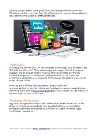 Se você quiser conferir como pode ficar um site desenvolvido através do
Webnode, confira o meu site Criar Sites Webnode em que eu ofereço diversas
dicas sobre como utilizar o construtor de sites.
Plano Grátis
A conta grátis permite criar um site completo, com espaço para armazenar até
100 MB e transferir até 1 GB de arquivos por mês, o que é o suficiente para
qualquer site de pequeno porte, inclusive tem sido utilizado por muitos
usuários e empresas, no entanto se precisar de mais recursos, não tem
problema, o Webnode oferece planos premium que irão garantir que seu site
esteja sempre online.
A versão grátis oferece um subdomínio que parecido com
seunome.webnode.com. No entanto você ainda pode comprar ou utilizar um
domínio próprio como www.seunome.com para customizar seu site e deixá-lo
com um aspecto mais profissional.
Templates Profissionais
A grande vantagem do construtor do Webnode é que ele torna mais fácil o
desenvolvimento de seu website com a ajuda de dezenas de templates
profissionais prontos, com temas relacionados a viagens, esportes, jogos,
imobiliárias, portais e etc.
Escrito por Celso Lemes –Escrito por Celso Lemes – www.CriarSites.comwww.CriarSites.com – Dicas para Desenvolver Websites e Blogs– Dicas para Desenvolver Websites e Blogs
 