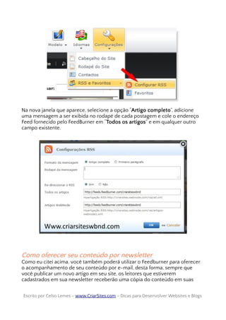 Na nova janela que aparece, selecione a opção “Artigo completo”, adicione
uma mensagem a ser exibida no rodapé de cada postagem e cole o endereço
Feed fornecido pelo FeedBurner em “Todos os artigos” e em qualquer outro
campo existente.
Como oferecer seu conteúdo por newsletter
Como eu citei acima, você também poderá utilizar o Feedburner para oferecer
o acompanhamento de seu conteúdo por e-mail, desta forma, sempre que
você publicar um novo artigo em seu site, os leitores que estiverem
cadastrados em sua newsletter receberão uma cópia do conteúdo em suas
Escrito por Celso Lemes –Escrito por Celso Lemes – www.CriarSites.comwww.CriarSites.com – Dicas para Desenvolver Websites e Blogs– Dicas para Desenvolver Websites e Blogs
 