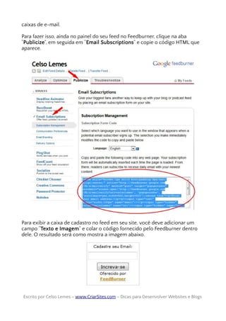 caixas de e-mail.
Para fazer isso, ainda no painel do seu feed no Feedburner, clique na aba
“Publicize”, em seguida em “Email Subscriptions” e copie o código HTML que
aparece.
Para exibir a caixa de cadastro no feed em seu site, você deve adicionar um
campo “Texto e Imagem” e colar o código fornecido pelo Feedburner dentro
dele. O resultado será como mostra a imagem abaixo.
Escrito por Celso Lemes –Escrito por Celso Lemes – www.CriarSites.comwww.CriarSites.com – Dicas para Desenvolver Websites e Blogs– Dicas para Desenvolver Websites e Blogs
 