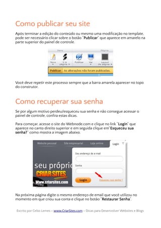 Como publicar seu site
Após terminar a edição do conteúdo ou mesmo uma modificação no template,
pode ser necessário clicar sobre o botão “Publicar” que aparece em amarelo na
parte superior do painel de controle.
Você deve repetir este processo sempre que a barra amarela aparecer no topo
do construtor.
Como recuperar sua senha
Se por algum motivo perdeu/esqueceu sua senha e não consegue acessar o
painel de controle, confira estas dicas.
Para começar, acesse o site do Webnode.com e clique no link “Login” que
aparece no canto direito superior e em seguida clique em”Esqueceu sua
senha?” como mostra a imagem abaixo.
Na próxima página digite o mesmo endereço de email que você utilizou no
momento em que criou sua conta e clique no botão “Restaurar Senha“.
Escrito por Celso Lemes –Escrito por Celso Lemes – www.CriarSites.comwww.CriarSites.com – Dicas para Desenvolver Websites e Blogs– Dicas para Desenvolver Websites e Blogs
 