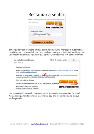Em seguida você receberá em sua caixa de email uma mensagem automática
do Webnode, com um link que deverá clicar para que o sistema identifique que
você realmente deseja restaurar sua senha. Clique sobre o link para confirmar.
Um novo email contendo sua nova senha aparecerá em sua caixa de email.
Acesse seu painel de controle inserindo o seu endereço de email e a nova
senha gerada.
Escrito por Celso Lemes –Escrito por Celso Lemes – www.CriarSites.comwww.CriarSites.com – Dicas para Desenvolver Websites e Blogs– Dicas para Desenvolver Websites e Blogs
 