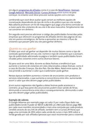 em alguns programas de afiliados como é o caso do Netaffiliation, Hotmart,
Google Adsense, Mercado Sócios, Cursos 24 Horas entre outros só para
começar, no entanto você deve procurar outras opções com o tempo.
Lembrando que você deve avaliar quais seriam as melhores opções de
monetização dependendo do tipo de nicho e do público que seu site recebe.
Não adianta promover um kit de maquiagem que paga uma ótima comissão se
a maior parte dos visitantes de seu site é do sexo masculino. Simplesmente não
vai converter em dinheiro.
Em seguida você precisa adicionar o código das publicidades fornecidas pelas
empresas que oferecem os programas de afiliados dentro das páginas de seu
site em pontos estratégicos, de forma a aproveitar ao máximo o fluxo de
visitantes que passam pelo seu site para ganhar dinheiro.
Quanto eu vou ganhar
O Valor que você vai ganhar vai depender de muitos fatores como o tipo de
conteúdo apresentado em seu site, número e tipo de visitantes que o acessam,
tipo de publicidade adicionada na página e também quais publicidades foram
clicadas pelos visitantes entre outros diversos fatores.
Só para você ter uma ideia, durante as datas festivas a tendência é que
aumente o número de visitantes em sites relacionados a datas festivas, como é
o caso do Dia das Crianças, Dia dos Pais, Dia das Mães, Natal entre outros. Só
isso já tende a aumentar o valor que o webmaster pode ganhar.
Nestas épocas também aumenta o número de anunciantes com produtos e
serviços relacionados, o que aumenta a concorrência entre eles, aumentando
assim o valor que eles devem pagar pelas publicidades.
Já em outros segmentos não ligados a datas festivas pode acontecer o
contrário, já que boa parte dos anunciantes podem estar saindo de férias,
diminuindo a concorrência entre eles e consequentemente, diminuindo o valor
que eles devem pagar pelas publicidades.
Exemplo de valores
O Google Adsense por exemplo paga um valor X por cada clique dado nas
publicidades (onde X pode ser $0,01 ou$2,00), já o Mercado Sócios paga R$5
por cada novo membro recomendado e mais uma comissão por cada produto
vendido através do seu link de afiliado, também tem o Cursos 24 Horas que
paga uma comissão de 25% sobre cada venda de curso e mais 30% sobre a
renda gerada por sub-afiliados (pessoas que você recomendar para o sistema).
Escrito por Celso Lemes –Escrito por Celso Lemes – www.CriarSites.comwww.CriarSites.com – Dicas para Desenvolver Websites e Blogs– Dicas para Desenvolver Websites e Blogs
 