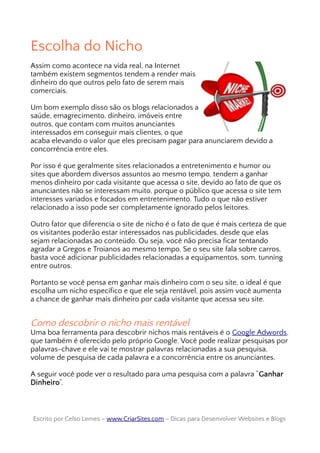 Escolha do Nicho
Assim como acontece na vida real, na Internet
também existem segmentos tendem a render mais
dinheiro do que outros pelo fato de serem mais
comerciais.
Um bom exemplo disso são os blogs relacionados a
saúde, emagrecimento, dinheiro, imóveis entre
outros, que contam com muitos anunciantes
interessados em conseguir mais clientes, o que
acaba elevando o valor que eles precisam pagar para anunciarem devido a
concorrência entre eles.
Por isso é que geralmente sites relacionados a entretenimento e humor ou
sites que abordem diversos assuntos ao mesmo tempo, tendem a ganhar
menos dinheiro por cada visitante que acessa o site, devido ao fato de que os
anunciantes não se interessam muito, porque o público que acessa o site tem
interesses variados e focados em entretenimento. Tudo o que não estiver
relacionado a isso pode ser completamente ignorado pelos leitores.
Outro fator que diferencia o site de nicho é o fato de que é mais certeza de que
os visitantes poderão estar interessados nas publicidades, desde que elas
sejam relacionadas ao conteúdo. Ou seja, você não precisa ficar tentando
agradar a Gregos e Troianos ao mesmo tempo. Se o seu site fala sobre carros,
basta você adicionar publicidades relacionadas a equipamentos, som, tunning
entre outros.
Portanto se você pensa em ganhar mais dinheiro com o seu site, o ideal é que
escolha um nicho específico e que ele seja rentável, pois assim você aumenta
a chance de ganhar mais dinheiro por cada visitante que acessa seu site.
Como descobrir o nicho mais rentável
Uma boa ferramenta para descobrir nichos mais rentáveis é o Google Adwords,
que também é oferecido pelo próprio Google. Você pode realizar pesquisas por
palavras-chave e ele vai te mostrar palavras relacionadas a sua pesquisa,
volume de pesquisa de cada palavra e a concorrência entre os anunciantes.
A seguir você pode ver o resultado para uma pesquisa com a palavra “Ganhar
Dinheiro“.
Escrito por Celso Lemes –Escrito por Celso Lemes – www.CriarSites.comwww.CriarSites.com – Dicas para Desenvolver Websites e Blogs– Dicas para Desenvolver Websites e Blogs
 