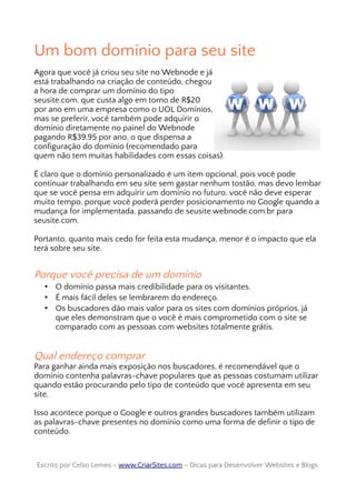 Um bom domínio para seu site
Agora que você já criou seu site no Webnode e já
está trabalhando na criação de conteúdo, chegou
a hora de comprar um domínio do tipo
seusite.com, que custa algo em torno de R$20
por ano em uma empresa como o UOL Domínios,
mas se preferir, você também pode adquirir o
domínio diretamente no painel do Webnode
pagando R$39,95 por ano, o que dispensa a
configuração do domínio (recomendado para
quem não tem muitas habilidades com essas coisas).
É claro que o domínio personalizado é um item opcional, pois você pode
continuar trabalhando em seu site sem gastar nenhum tostão, mas devo lembar
que se você pensa em adquirir um domínio no futuro, você não deve esperar
muito tempo, porque você poderá perder posicionamento no Google quando a
mudança for implementada, passando de seusite.webnode.com.br para
seusite.com.
Portanto, quanto mais cedo for feita esta mudança, menor é o impacto que ela
terá sobre seu site.
Porque você precisa de um domínio
• O domínio passa mais credibilidade para os visitantes.
• É mais fácil deles se lembrarem do endereço.
• Os buscadores dão mais valor para os sites com domínios próprios, já
que eles demonstram que o você é mais comprometido com o site se
comparado com as pessoas com websites totalmente grátis.
Qual endereço comprar
Para ganhar ainda mais exposição nos buscadores, é recomendável que o
domínio contenha palavras-chave populares que as pessoas costumam utilizar
quando estão procurando pelo tipo de conteúdo que você apresenta em seu
site.
Isso acontece porque o Google e outros grandes buscadores também utilizam
as palavras-chave presentes no domínio como uma forma de definir o tipo de
conteúdo.
Escrito por Celso Lemes –Escrito por Celso Lemes – www.CriarSites.comwww.CriarSites.com – Dicas para Desenvolver Websites e Blogs– Dicas para Desenvolver Websites e Blogs
 