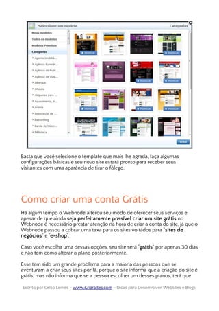 Basta que você selecione o template que mais lhe agrada, faça algumas
configurações básicas e seu novo site estará pronto para receber seus
visitantes com uma aparência de tirar o fôlego.
Como criar uma conta Grátis
Há algum tempo o Webnode alterou seu modo de oferecer seus serviços e
apesar de que ainda seja perfeitamente possível criar um site grátis no
Webnode é necessário prestar atenção na hora de criar a conta do site, já que o
Webnode passou a cobrar uma taxa para os sites voltados para “sites de
negócios” e “e-shop“.
Caso você escolha uma dessas opções, seu site será “grátis” por apenas 30 dias
e não tem como alterar o plano posteriormente.
Esse tem sido um grande problema para a maioria das pessoas que se
aventuram a criar seus sites por lá, porque o site informa que a criação do site é
grátis, mas não informa que se a pessoa escolher um desses planos, terá que
Escrito por Celso Lemes –Escrito por Celso Lemes – www.CriarSites.comwww.CriarSites.com – Dicas para Desenvolver Websites e Blogs– Dicas para Desenvolver Websites e Blogs
 