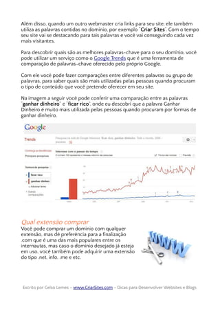Além disso, quando um outro webmaster cria links para seu site, ele também
utiliza as palavras contidas no domínio, por exemplo “Criar Sites”. Com o tempo
seu site vai se destacando para tais palavras e você vai conseguindo cada vez
mais visitantes.
Para descobrir quais são as melhores palavras-chave para o seu domínio, você
pode utilizar um serviço como o Google Trends que é uma ferramenta de
comparação de palavras-chave oferecido pelo próprio Google.
Com ele você pode fazer comparações entre diferentes palavras ou grupo de
palavras, para saber quais são mais utilizadas pelas pessoas quando procuram
o tipo de conteúdo que você pretende oferecer em seu site.
Na imagem a seguir você pode conferir uma comparação entre as palavras
“ganhar dinheiro” e “ficar rico”, onde eu descobri que a palavra Ganhar
Dinheiro é muito mais utilizada pelas pessoas quando procuram por formas de
ganhar dinheiro.
Qual extensão comprar
Você pode comprar um domínio com qualquer
extensão, mas dê preferência para a finalização
.com que é uma das mais populares entre os
internautas, mas caso o domínio desejado já esteja
em uso, você também pode adquirir uma extensão
do tipo .net, info, .me e etc.
Escrito por Celso Lemes –Escrito por Celso Lemes – www.CriarSites.comwww.CriarSites.com – Dicas para Desenvolver Websites e Blogs– Dicas para Desenvolver Websites e Blogs
 