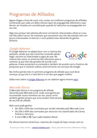 Programas de Afiliados
Agora chegou a hora de você criar contas nos melhores programas de afiliados.
Lembrando que cada um deles oferece tipos de propagandas diferentes e que
devem ser levados em consideração quando for adicionar as propagandas em
seu site.
Digo isso porque não adianta adicionar um banner relacionado a dieta se o seu
site fala sobre carros. Os visitantes que acessarem seu site não estarão nem um
pouco interessados no banner e você poderá estar deixando de ganhar
dinheiro.
Google Adsense
O Google Adsense se adapta bem com a maioria dos
websites, desde que não contenha conteúdo adulto,
ilegal, racismo ou relacionado a jogos de azar. Na
maioria dos casos, os anúncios são relevantes para o
visitante, já que eles são gerados de acordo com
palavras-chave presentes no conteúdo e também de acordo com o histórico de
pesquisas que o visitante realizou anteriormente nos serviços do Google.
Na minha opinião este é o primeiro programa de afiliado que você deve
começar, já que ele é o mais fácil e é um dos que pagam melhor.
Saiba mais sobre o Google Adsense ou se cadastre agora mesmo aqui.
Mercado Sócios
O Mercado Sócios é um programa de afiliado
oferecido pelo Mercado Livre, onde você ganha por
recomendar novos membros ao site, assim como
também ganha sempre que uma venda é feita através
de seu link de afiliado.
Nele você pode ganhar:
• De 30% a 55% das comissões por venda cobradas pelo Mercado Livre.
• De 25% a 40% das comissões por anúncios nos classificados de Carros,
Imóveis e Serviços.
• E entre R$5 e R$ 7 por cada Cadastro Ativo!
Ele oferece banners dinâmicos, sistemas de criação de lojas virtuais com os
Escrito por Celso Lemes –Escrito por Celso Lemes – www.CriarSites.comwww.CriarSites.com – Dicas para Desenvolver Websites e Blogs– Dicas para Desenvolver Websites e Blogs
 