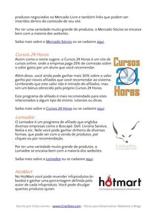 produtos negociados no Mercado Livre e também links que podem ser
inseridos dentro do conteúdo de seu site.
Por ter uma variedade muito grande de produtos, o Mercado Sócios se encaixa
bem com a maioria dos websites.
Saiba mais sobre o Mercado Sócios ou se cadastre aqui.
Cursos 24 Horas
Assim como o nome sugere, o Cursos 24 Horas é um site de
cursos online, onde a empresa paga 25% de comissão sobre
o valor gasto por um aluno que você recomendar.
Além disso, você ainda pode ganhar mais 30% sobre o valor
ganho por novos afiliados que você recomendar ao sistema.
Lembrando que este valor não é retirado do afiliados, mas
sim um bônus oferecido pelo próprio Cursos 24 Horas.
Este programa de afiliado é mais recomendado para sites
relacionados a algum tipo de ensino, tutoriais ou dicas.
Saiba mais sobre o Cursos 24 Horas ou se cadastre aqui.
Lomadee
O Lomadee é um programa de afiliado que engloba
diversas empresas como o Buscapé, Dell, Livraria Saraiva,
Nokia e etc. Nele você pode ganhar dinheiro de diversas
formas, que pode ser com a venda de produtos, por
cliques ou por recomendação.
Por ter uma variedade muito grande de produtos, o
Lomadee se encaixa bem com a maioria dos websites.
Saiba mais sobre a Lomadee ou se cadastre aqui.
HotMart
No HotMart você pode revender infoprodutos (e-
books) e ganhar uma porcentagem definida pelo
autor de cada infoproduto. Você pode divulgar
quantos produtos quiser.
Escrito por Celso Lemes –Escrito por Celso Lemes – www.CriarSites.comwww.CriarSites.com – Dicas para Desenvolver Websites e Blogs– Dicas para Desenvolver Websites e Blogs
 