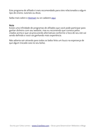 Este programa de afiliado é mais recomendado para sites relacionados a algum
tipo de ensino, tutoriais ou dicas.
Saiba mais sobre o Hotmart ou se cadastre aqui.
Nota
Existe uma infinidade de programas de afiliados que você pode participar para
ganhar dinheiro com seu website, mas eu recomendo que comece pelos
citados acima e que vá procurando alternativas conforme o foco de seu site vai
sendo definido e você vai ganhando mais experiência.
Não adianta sair atirando para todos os lados feito um louco na esperança de
que algum trocado caia no seu bolso.
Escrito por Celso Lemes –Escrito por Celso Lemes – www.CriarSites.comwww.CriarSites.com – Dicas para Desenvolver Websites e Blogs– Dicas para Desenvolver Websites e Blogs
 