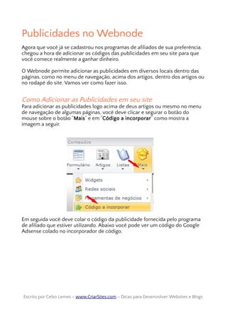 Publicidades no Webnode
Agora que você já se cadastrou nos programas de afiliados de sua preferência,
chegou a hora de adicionar os códigos das publicidades em seu site para que
você comece realmente a ganhar dinheiro.
O Webnode permite adicionar as publicidades em diversos locais dentro das
páginas, como no menu de navegação, acima dos artigos, dentro dos artigos ou
no rodapé do site. Vamos ver como fazer isso.
Como Adicionar as Publicidades em seu site
Para adicionar as publicidades logo acima de deus artigos ou mesmo no menu
de navegação de algumas páginas, você deve clicar e segurar o botão do
mouse sobre o botão “Mais” e em “Código a incorporar” como mostra a
imagem a seguir.
Em seguida você deve colar o código da publicidade fornecida pelo programa
de afiliado que estiver utilizando. Abaixo você pode ver um código do Google
Adsense colado no incorporador de código.
Escrito por Celso Lemes –Escrito por Celso Lemes – www.CriarSites.comwww.CriarSites.com – Dicas para Desenvolver Websites e Blogs– Dicas para Desenvolver Websites e Blogs
 