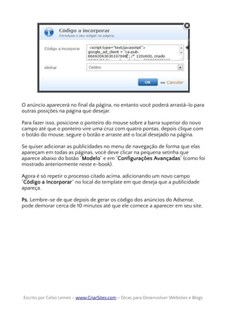 O anúncio aparecerá no final da página, no entanto você poderá arrastá-lo para
outras posições na página que desejar.
Para fazer isso, posicione o ponteiro do mouse sobre a barra superior do novo
campo até que o ponteiro vire uma cruz com quatro pontas, depois clique com
o botão do mouse, segure o botão e arraste até o local desejado na página.
Se quiser adicionar as publicidades no menu de navegação de forma que elas
apareçam em todas as páginas, você deve clicar na pequena setinha que
aparece abaixo do botão “Modelo” e em “Configurações Avançadas“ (como foi
mostrado anteriormente neste e-book).
Agora é só repetir o processo citado acima, adicionando um novo campo
“Código a Incorporar” no local do template em que deseja que a publicidade
apareça.
Ps. Lembre-se de que depois de gerar os código dos anúncios do Adsense,
pode demorar cerca de 10 minutos até que ele comece a aparecer em seu site.
Escrito por Celso Lemes –Escrito por Celso Lemes – www.CriarSites.comwww.CriarSites.com – Dicas para Desenvolver Websites e Blogs– Dicas para Desenvolver Websites e Blogs
 