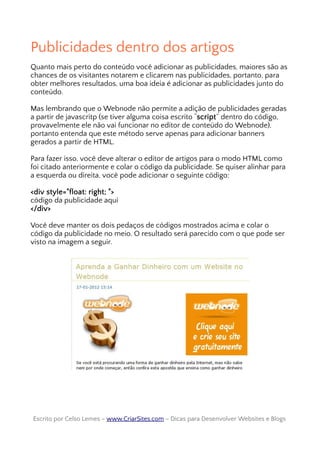 Publicidades dentro dos artigos
Quanto mais perto do conteúdo você adicionar as publicidades, maiores são as
chances de os visitantes notarem e clicarem nas publicidades, portanto, para
obter melhores resultados, uma boa ideia é adicionar as publicidades junto do
conteúdo.
Mas lembrando que o Webnode não permite a adição de publicidades geradas
a partir de javascritp (se tiver alguma coisa escrito “script” dentro do código,
provavelmente ele não vai funcionar no editor de conteúdo do Webnode),
portanto entenda que este método serve apenas para adicionar banners
gerados a partir de HTML.
Para fazer isso, você deve alterar o editor de artigos para o modo HTML como
foi citado anteriormente e colar o código da publicidade. Se quiser alinhar para
a esquerda ou direita, você pode adicionar o seguinte código:
<div style="float: right; ">
código da publicidade aqui
</div>
Você deve manter os dois pedaços de códigos mostrados acima e colar o
código da publicidade no meio. O resultado será parecido com o que pode ser
visto na imagem a seguir.
Escrito por Celso Lemes –Escrito por Celso Lemes – www.CriarSites.comwww.CriarSites.com – Dicas para Desenvolver Websites e Blogs– Dicas para Desenvolver Websites e Blogs
 