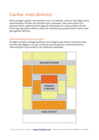 Ganhar mais dinheiro
Para conseguir ganhar mais dinheiro com um website, a forma mais lógica seria
aumentando o número de visitantes que o acessam, mas como esse é um
processo lento, podemos fazer algumas alterações em nosso próprio site de
forma que aproveite melhor o fluxo de visitantes que passam pelo nossos sites
para ganhar dinheiro.
Entenda os pontos quentes
Há algum tempo o Google publicou uma imagem que mostra os pontos mais
quentes das páginas, ou seja, os pontos que as pessoas costumam prestar
mais atenção e que tendem e ter melhores resultados.
Escrito por Celso Lemes –Escrito por Celso Lemes – www.CriarSites.comwww.CriarSites.com – Dicas para Desenvolver Websites e Blogs– Dicas para Desenvolver Websites e Blogs
 