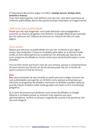A importância dos pontos segue na ordem: Laranja escuro, laranja claro,
amarelo e branco.
Caso você queria ganhar mais dinheiro com seu site, você deve posicionar as
melhores publicidades dentro dos pontos laranjas mostrados na imagem acima.
Adicione mais publicidade
Desde que não seja exagerado, você pode adicionar mais propagandas e
aumentar as chances de ganhar mais dinheiro. O Google Adsense por exemplo
permite adicionar até 3 blocos de anúncios ou 3 blocos de links em cada
página.
Faça testes
Depois que adicionar as publicidades em seu site, monitore os por algum
tempo, faça anotações e meça os resultados para saber se os banners estão
tendo um bom desempenho ou se poderiam ser alterados por banners de
outro programa de afiliado ou mesmo terem seus tamanhos/formatos e cores
alteradas.
Procure fazer testes que levem mais de uma semana, porque o comportamento
de quem acessa seu site em um dia da semana pode não ser o mesmo de
quem o acessa no final de semana.
Dica
Não caia na tentação de sair clicando ou pedir para seus amigos clicarem nas
suas publicidades, para ganhar um dinheiro extra, porque as empresas que
oferecem os programas de afiliados monitoram os afiliados e podem detectar
quando cliques inválidos estão sendo gerados com base no IP e a localização
geográfica.
Já vi casos de pessoas que perderam suas contas de afiliados no Google
Adsense e Lomadee porque se acharam mais espertos que seus
administradores. Lembre-se de que o segredo do sucesso é ter paciência. Um
dia você chega lá.
Escrito por Celso Lemes –Escrito por Celso Lemes – www.CriarSites.comwww.CriarSites.com – Dicas para Desenvolver Websites e Blogs– Dicas para Desenvolver Websites e Blogs
 