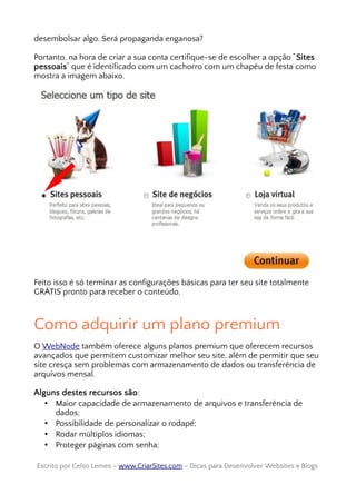 desembolsar algo. Será propaganda enganosa?
Portanto, na hora de criar a sua conta certifique-se de escolher a opção “Sites
pessoais“ que é identificado com um cachorro com um chapéu de festa como
mostra a imagem abaixo.
Feito isso é só terminar as configurações básicas para ter seu site totalmente
GRÁTIS pronto para receber o conteúdo.
Como adquirir um plano premium
O WebNode também oferece alguns planos premium que oferecem recursos
avançados que permitem customizar melhor seu site, além de permitir que seu
site cresça sem problemas com armazenamento de dados ou transferência de
arquivos mensal.
Alguns destes recursos são:
• Maior capacidade de armazenamento de arquivos e transferência de
dados;
• Possibilidade de personalizar o rodapé;
• Rodar múltiplos idiomas;
• Proteger páginas com senha;
Escrito por Celso Lemes –Escrito por Celso Lemes – www.CriarSites.comwww.CriarSites.com – Dicas para Desenvolver Websites e Blogs– Dicas para Desenvolver Websites e Blogs
 
