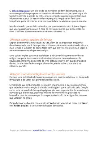 O Yahoo Respostas é um site onde os membros podem deixar perguntas e
serem respondidos por pessoas que entendem do assunto. Acontece que ele
também permite a adição de links, onde os membros podem encontrar mais
informações acerca do assunto de sua pergunta, o que se for feito com
frequência, pode direcionar uma boa quantidade de visitantes para o seu site.
Mas lembrando que os links deixados por você somente são clicáveis depois
que você passar para o nível 2. Para os novos membros que ainda estão no
nível 1, os links aparecem somente na forma de texto :-(
Ofereça outras opções de leitura
Depois que um visitante acessa seu site, além de se preocupar em ganhar
dinheiro com ele, você deve pensar em formas de mantê-lo dentro do site por
mais tempo e também de como fazer com que ele visite seu site mais vezes e
até mesmo recomende para os amigos.
Uma coisa simples que você pode fazer é adicionar links para os melhores
artigos que pode interessar a maioria dos visitantes, dentro do menu de
navegação, de forma que a lista de links esteja acessível em qualquer página
dentro do site. Isso fará com que ele conheça mais sobre o sue site e se
interesse por ele.
Votação e recomendação em redes sociais
Existem uma infinidade de ferramentas que nos permite adicionar os botões de
divulgação e de votos das principais redes sociais.
Lembrando que embora todos eles sejam importantes, o que eu recomendo
que seja dado mais atenção é o botão do Google+1 que é utilizado pelo Google
como uma forma de definir quais páginas são mais importantes de acordo com
os votos que ela recebe, podendo mostrá-la em melhores posições no
buscador, para as pessoas que fazem parte do círculo de amigos das pessoas
que votaram no artigo.
Para adicionar os botões em seu site no Webnode, você deve clicar em “Mais“,
em “Redes Sociais” e selecionar os botões desejados.
Escrito por Celso Lemes –Escrito por Celso Lemes – www.CriarSites.comwww.CriarSites.com – Dicas para Desenvolver Websites e Blogs– Dicas para Desenvolver Websites e Blogs
 