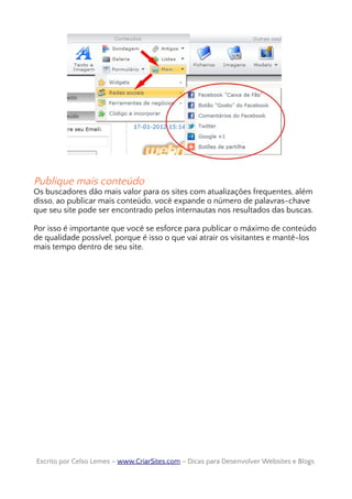 Publique mais conteúdo
Os buscadores dão mais valor para os sites com atualizações frequentes, além
disso, ao publicar mais conteúdo, você expande o número de palavras-chave
que seu site pode ser encontrado pelos internautas nos resultados das buscas.
Por isso é importante que você se esforce para publicar o máximo de conteúdo
de qualidade possível, porque é isso o que vai atrair os visitantes e mantê-los
mais tempo dentro de seu site.
Escrito por Celso Lemes –Escrito por Celso Lemes – www.CriarSites.comwww.CriarSites.com – Dicas para Desenvolver Websites e Blogs– Dicas para Desenvolver Websites e Blogs
 