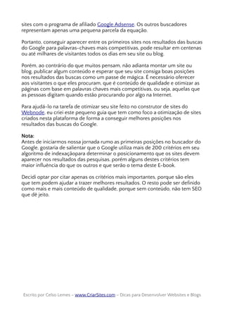 sites com o programa de afiliado Google Adsense. Os outros buscadores
representam apenas uma pequena parcela da equação.
Portanto, conseguir aparecer entre os primeiros sites nos resultados das buscas
do Google para palavras-chaves mais competitivas, pode resultar em centenas
ou até milhares de visitantes todos os dias em seu site ou blog.
Porém, ao contrário do que muitos pensam, não adianta montar um site ou
blog, publicar algum conteúdo e esperar que seu site consiga boas posições
nos resultados das buscas como um passe de mágica. É necessário oferecer
aos visitantes o que eles procuram, que é conteúdo de qualidade e otimizar as
páginas com base em palavras chaves mais competitivas, ou seja, aquelas que
as pessoas digitam quando estão procurando por algo na Internet.
Para ajudá-lo na tarefa de otimizar seu site feito no construtor de sites do
Webnode, eu criei este pequeno guia que tem como foco a otimização de sites
criados nesta plataforma de forma a conseguir melhores posições nos
resultados das buscas do Google.
Nota:
Antes de iniciarmos nossa jornada rumo as primeiras posições no buscador do
Google, gostaria de salientar que o Google utiliza mais de 200 critérios em seu
algoritmo de indexaçãopara determinar o posicionamento que os sites devem
aparecer nos resultados das pesquisas, porém alguns destes critérios tem
maior influência do que os outros e que serão o tema deste E-book.
Decidi optar por citar apenas os critérios mais importantes, porque são eles
que tem podem ajudar a trazer melhores resultados. O resto pode ser definido
como mais e mais conteúdo de qualidade, porque sem conteúdo, não tem SEO
que dê jeito.
Escrito por Celso Lemes –Escrito por Celso Lemes – www.CriarSites.comwww.CriarSites.com – Dicas para Desenvolver Websites e Blogs– Dicas para Desenvolver Websites e Blogs
 