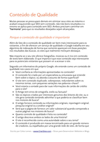 Conteúdo de Qualidade
Muitas pessoas se preocupam demais em otimizar seus sites ao máximo e
acabam esquecendo que SEO sem conteúdo, não trás bons resultados e o
mesmo se aplica para conteúdo sem SEO. Ambos precisam caminhar em
“harmonia” para que os resultados desejados sejam alcançados.
Porque o conteúdo de qualidade é importante
Além do fato de o conteúdo de qualidade ser bem mais interessante para os
visitantes, a fim de oferecer um serviço de qualidade o Google trabalha em seu
algoritmo de indexação de forma que somente apareçam em boas posições
nos resultados das buscas, os sites que realmente mereçam destaque.
Não importa se o seu site oferece fotografias, músicas ou é rico em conteúdo
de texto bem elaborado. O que importa é que esse conteúdo seja interessante
para os potenciais visitantes que possam vir a acessar o site.
Segundo um informativo do próprio Google, ele entende como um conteúdo de
qualidade nos casos em que:
• Você confiaria as informações apresentadas no conteúdo?
• O conteúdo foi criado por um especialista ou entusiasta que entende
bem sobre o tópico, ou aborda o assunto de forma superficial?
• O site tem conteúdo duplicado, sobrepostas, redundantes sobre os
mesmos temas, com pequenas variações nas palavras-chave?
• Você estaria a vontade para dar suas informações de cartão de crédito
para o site?
• O Artigo tem erros de ortografia, estilo ou factuais?
• São os tópicos criados por interesses genuínos dos leitores do site, ou o
site gera conteúdo tentando adivinhar o que poderia se classificar bem
nos motores de busca?
• O artigo fornece conteúdo ou informações originais, reportagem original,
pesquisa original ou a análise original?
• Será que a página de fornece um valor substancial quando comparado a
outras páginas nos motores de busca?
• Quanto controle de qualidade é feito no conteúdo?
• O artigo descreve ambos os lados de uma história?
• O site é reconhecido como uma autoridade sobre o seu tema?
• O conteúdo é produzido em massa terceirizado para um grande número
de criadores, ou espalhados por uma grande rede de sites, de forma que
Escrito por Celso Lemes –Escrito por Celso Lemes – www.CriarSites.comwww.CriarSites.com – Dicas para Desenvolver Websites e Blogs– Dicas para Desenvolver Websites e Blogs
 