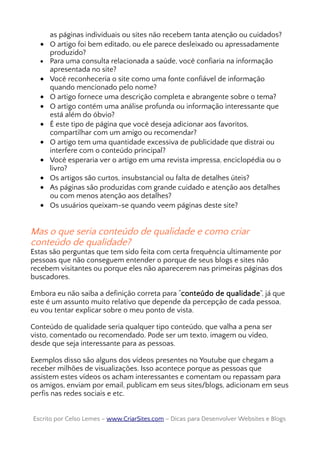 as páginas individuais ou sites não recebem tanta atenção ou cuidados?
• O artigo foi bem editado, ou ele parece desleixado ou apressadamente
produzido?
• Para uma consulta relacionada a saúde, você confiaria na informação
apresentada no site?
• Você reconheceria o site como uma fonte confiável de informação
quando mencionado pelo nome?
• O artigo fornece uma descrição completa e abrangente sobre o tema?
• O artigo contém uma análise profunda ou informação interessante que
está além do óbvio?
• É este tipo de página que você deseja adicionar aos favoritos,
compartilhar com um amigo ou recomendar?
• O artigo tem uma quantidade excessiva de publicidade que distrai ou
interfere com o conteúdo principal?
• Você esperaria ver o artigo em uma revista impressa, enciclopédia ou o
livro?
• Os artigos são curtos, insubstancial ou falta de detalhes úteis?
• As páginas são produzidas com grande cuidado e atenção aos detalhes
ou com menos atenção aos detalhes?
• Os usuários queixam-se quando veem páginas deste site?
Mas o que seria conteúdo de qualidade e como criar
conteúdo de qualidade?
Estas são perguntas que tem sido feita com certa frequência ultimamente por
pessoas que não conseguem entender o porque de seus blogs e sites não
recebem visitantes ou porque eles não aparecerem nas primeiras páginas dos
buscadores.
Embora eu não saiba a definição correta para “conteúdo de qualidade”, já que
este é um assunto muito relativo que depende da percepção de cada pessoa,
eu vou tentar explicar sobre o meu ponto de vista.
Conteúdo de qualidade seria qualquer tipo conteúdo, que valha a pena ser
visto, comentado ou recomendado. Pode ser um texto, imagem ou vídeo,
desde que seja interessante para as pessoas.
Exemplos disso são alguns dos vídeos presentes no Youtube que chegam a
receber milhões de visualizações. Isso acontece porque as pessoas que
assistem estes vídeos os acham interessantes e comentam ou repassam para
os amigos, enviam por email, publicam em seus sites/blogs, adicionam em seus
perfis nas redes sociais e etc.
Escrito por Celso Lemes –Escrito por Celso Lemes – www.CriarSites.comwww.CriarSites.com – Dicas para Desenvolver Websites e Blogs– Dicas para Desenvolver Websites e Blogs
 