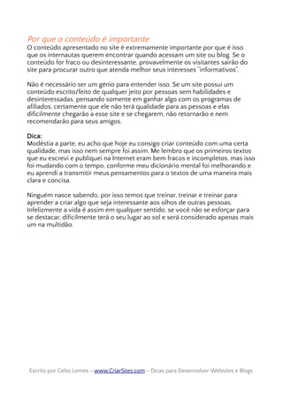 Por que o conteúdo é importante
O conteúdo apresentado no site é extremamente importante por que é isso
que os internautas querem encontrar quando acessam um site ou blog. Se o
conteúdo for fraco ou desinteressante, provavelmente os visitantes sairão do
site para procurar outro que atenda melhor seus interesses “informativos”.
Não é necessário ser um gênio para entender isso. Se um site possui um
conteúdo escrito/feito de qualquer jeito por pessoas sem habilidades e
desinteressadas, pensando somente em ganhar algo com os programas de
afiliados, certamente que ele não terá qualidade para as pessoas e elas
dificilmente chegarão a esse site e se chegarem, não retornarão e nem
recomendarão para seus amigos.
Dica:
Modéstia a parte, eu acho que hoje eu consigo criar conteúdo com uma certa
qualidade, mas isso nem sempre foi assim. Me lembro que os primeiros textos
que eu escrevi e publiquei na Internet eram bem fracos e incompletos, mas isso
foi mudando com o tempo, conforme meu dicionário mental foi melhorando e
eu aprendi a transmitir meus pensamentos para o textos de uma maneira mais
clara e concisa.
Ninguém nasce sabendo, por isso temos que treinar, treinar e treinar para
aprender a criar algo que seja interessante aos olhos de outras pessoas.
Infelizmente a vida é assim em qualquer sentido, se você não se esforçar para
se destacar, dificilmente terá o seu lugar ao sol e será considerado apenas mais
um na multidão.
Escrito por Celso Lemes –Escrito por Celso Lemes – www.CriarSites.comwww.CriarSites.com – Dicas para Desenvolver Websites e Blogs– Dicas para Desenvolver Websites e Blogs
 