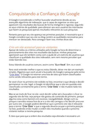 Conquistando a Confiança do Google
O Google é considerado o melhor buscador atualmente devido ao seu
avançado algorítimo de indexação, que é capaz de organizar os sites que
aparecem nos resultados das buscas de forma inteligente e rigorosa, seguindo
os seus critérios de qualidade, para oferecer aos seus usuários (os internautas
que fazem as pesquisas) apenas resultados relevantes às suas pesquisas.
Portanto para que seu site apareça nas primeiras posições, é necessário que o
Google considere que seu site ou blog contém as qualidades necessárias para
merecer ser destacado. Para conseguir fazer isso, minhas dicas são:
Crie um site acessível para os visitantes
Apesar de todos os critérios utilizados pelo Google na hora de determinar o
posicionamento dos sites nos resultados das buscas, minhas pesquisas
apontaram que ele também conta com a ajuda de um exército de usuários que
classificam a qualidade dos sites indexados, sem nem mesmo perceber que
estão fazendo isso.
Estou falando de usuários comuns, assim como “Eu e Você”. Sim, eu e você.
Para você entender melhor o que eu estou falando, deixe-me dar um exemplo
simples. Digamos que você vá até o buscador do Google e pesquise pelo termo
“Criar Sites”. O Google irá retornar uma lista de sites que foram classificados
como sendo relevantes para este termo.
Se você clicar no primeiro site exibido na lista, encontrar o que deseja e decidir
permanecer no site, legal, o Google irá identificar que o site em questão está
classificado corretamente para o termo “Criar Sites” e não mudará nada nos
resultados.
Mas se ao invés de ficar no site, você decidir voltar até o buscador e clicar no
segundo site da lista, seja porque não gostou do conteúdo do primeiro, porque
alguma coisa como banners em excesso, navegabilidade, design ruim ou
porque o servidor estava fora do ar e o site não carregou o fez decidir procurar
por outro site, o Google poderá identificar que o primeiro site não é relevante
para o termo “Criar Sites” e que o segundo deveria ocupar a primeira posição
na lista, podendo então mudar a ordem dos resultados quando o próximo
visitante realizar a mesma pesquisa.
É claro que para que a ordem dos resultados seja alterada é necessário um
Escrito por Celso Lemes –Escrito por Celso Lemes – www.CriarSites.comwww.CriarSites.com – Dicas para Desenvolver Websites e Blogs– Dicas para Desenvolver Websites e Blogs
 