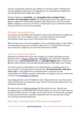 número razoável de visitantes que realizem as mesmas ações e infelizmente
esta quantidade de pessoas é um segredo que só o pessoal que trabalha por
trás do algorítimo do Google deve saber.
Portanto depois do conteúdo, uma navegação clara e design limpo e
servidor de hospedagem estável são os principais fatores que ajudam uma
página a aparecer nas primeiras posições. Não importa se o seu site contém
apenas imagens ou se é rico em texto, o importante é que o visitante encontre
o que precisa sem se sentir incomodado.
Atualize frequentemente
Ao atualizar seu site/blog com frequência você estará indicando ao Google que
se importa com o seu trabalho e que o conteúdo presente nele contém
informações atuais, que seriam interessantes aos visitantes.
Não vou dizer que você precisa publicar novos conteúdos todos os dias. Minha
recomendação é que procure publicar algo entre 1 a 7 atualizações semanais
para indicar ao Google que seu site está sendo bem cuidado.
Tenha um domínio próprio
Diariamente milhares de novos sites e blogs são criados utilizando serviços
gratuitos como o Blogger, Webnode e WordPress, que oferecem endereços
grátis do tipo, seusite.webnode.com ou seublog.blogspot.com, sendo que a
grande maioria destes sites são abandonados poucos dias após a sua criação.
Os motivos para os webmasters terem abandonado o site/blog podem ser
vários, porém o principal motivo é porque ele “não desembolsou nada para
criar o site”, o que pode diminuir drasticamente o interesse em dar
continuidade ao trabalho, quando comparado com alguém que se compromete
a investir em hospedagem e domínio.
Isso acaba gerando uma infinidade de sites e blogs fantasmas, que não trazem
valor nenhum para os internautas e que não tem motivos para aparecerem nos
resultados das buscas.
Por este motivo um domínio próprio do tipo seunome.com, indicam aos
buscadores que o webmaster está comprometido com seu site, acelerando seu
reconhecimento perante o Google, aumentando assim as chances de conseguir
um bom posicionamento, quando comparado com os sites que são criados
com serviços totalmente gratuitos.
Não copie conteúdo alheio (não seja um plagiador)
Escrito por Celso Lemes –Escrito por Celso Lemes – www.CriarSites.comwww.CriarSites.com – Dicas para Desenvolver Websites e Blogs– Dicas para Desenvolver Websites e Blogs
 