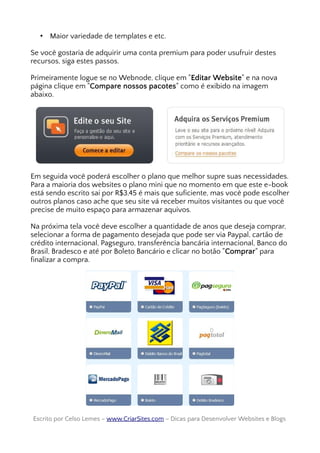 • Maior variedade de templates e etc.
Se você gostaria de adquirir uma conta premium para poder usufruir destes
recursos, siga estes passos.
Primeiramente logue se no Webnode, clique em "Editar Website" e na nova
página clique em "Compare nossos pacotes" como é exibido na imagem
abaixo.
Em seguida você poderá escolher o plano que melhor supre suas necessidades.
Para a maioria dos websites o plano mini que no momento em que este e-book
está sendo escrito sai por R$3,45 é mais que suficiente, mas você pode escolher
outros planos caso ache que seu site vá receber muitos visitantes ou que você
precise de muito espaço para armazenar aquivos.
Na próxima tela você deve escolher a quantidade de anos que deseja comprar,
selecionar a forma de pagamento desejada que pode ser via Paypal, cartão de
crédito internacional, Pagseguro, transferência bancária internacional, Banco do
Brasil, Bradesco e até por Boleto Bancário e clicar no botão "Comprar" para
finalizar a compra.
Escrito por Celso Lemes –Escrito por Celso Lemes – www.CriarSites.comwww.CriarSites.com – Dicas para Desenvolver Websites e Blogs– Dicas para Desenvolver Websites e Blogs
 