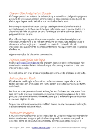 Crie um Site Amigável ao Google
O Google possui um sistema de indexação que vasculha o código das páginas a
procura de textos que possam ser indexados e cadastrados em seu banco de
dados, que depois serão exibidos nos resultados das buscas.
Portanto para que o indexador consiga catalogar o conteúdo de um site é
necessário que ele tenha o caminho livre pela frente, que encontre textos em
abundância e links dispostos de uma forma que o oriente sobre as demais
páginas internas do site.
O problema é que alguns sites possuem partes que não são amigáveis ao
indexador, impedindo-o de realizar o trabalho de indexação. Nestes casos o
site acaba sofrendo, já que o conteúdo ou parte do conteúdo não são
indexados adequadamente e consequentemente não aparecem nos resultados
das buscas.
Alguns exemplos de bloqueios comuns são:
Páginas protegidas por login
Páginas protegidas com senha não proíbem apenas o acesso de pessoas não
autorizadas, mas também o indexador que não consegue acessar o site para
indexar o conteúdo.
Se você pensa em criar áreas protegidas por senha, evite proteger o site todo.
Animações em Flash
O indexador do Google sofreu várias melhorias como a capacidade de ler
textos contidos em animações em Flash, porém o resultado ainda não é 100%
satisfatório.
Por isso, se você pensa em inserir animações em Flash em seu site, evite fazer
isso com todo o texto e principalmente com o menu de navegação. Se o fizer,
procure criar o mesmo menu em HTML para que o indexador possa encontrar
as demais páginas do site.
Se precisar adicionar animações em Flash dentro do site, faça com moderação
e evite criar todo o site em Flash.
Textos em imagens
É muito comum pensarmos que o indexador do Google consegue compreender
textos escritos em imagens, principalmente quando estamos começando a
entender como as coisas funcionam (estou dizendo isso porque eu usei e
Escrito por Celso Lemes –Escrito por Celso Lemes – www.CriarSites.comwww.CriarSites.com – Dicas para Desenvolver Websites e Blogs– Dicas para Desenvolver Websites e Blogs
 