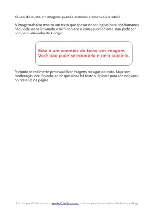 abusei de textos em imagens quando comecei a desenvolver sites).
A imagem abaixo mostra um texto que apesar de ser legível para nós humanos,
não pode ser selecionado e nem copiado e consequentemente, não pode ser
lido pelo indexador do Google.
Portanto se realmente precisa utilizar imagens no lugar do texto, faça com
moderação, certificando-se de que ainda há texto suficiente para ser indexado
no restante da página.
Escrito por Celso Lemes –Escrito por Celso Lemes – www.CriarSites.comwww.CriarSites.com – Dicas para Desenvolver Websites e Blogs– Dicas para Desenvolver Websites e Blogs
 