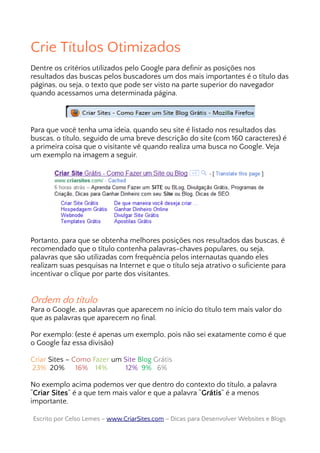 Crie Títulos Otimizados
Dentre os critérios utilizados pelo Google para definir as posições nos
resultados das buscas pelos buscadores um dos mais importantes é o título das
páginas, ou seja, o texto que pode ser visto na parte superior do navegador
quando acessamos uma determinada página.
Para que você tenha uma ideia, quando seu site é listado nos resultados das
buscas, o título, seguido de uma breve descrição do site (com 160 caracteres) é
a primeira coisa que o visitante vê quando realiza uma busca no Google. Veja
um exemplo na imagem a seguir.
Portanto, para que se obtenha melhores posições nos resultados das buscas, é
recomendado que o título contenha palavras-chaves populares, ou seja,
palavras que são utilizadas com frequência pelos internautas quando eles
realizam suas pesquisas na Internet e que o título seja atrativo o suficiente para
incentivar o clique por parte dos visitantes.
Ordem do título
Para o Google, as palavras que aparecem no início do título tem mais valor do
que as palavras que aparecem no final.
Por exemplo: (este é apenas um exemplo, pois não sei exatamente como é que
o Google faz essa divisão)
Criar Sites – Como Fazer um Site Blog Grátis
23% 20% 16% 14% 12% 9% 6%
No exemplo acima podemos ver que dentro do contexto do título, a palavra
“Criar Sites” é a que tem mais valor e que a palavra “Grátis” é a menos
importante.
Escrito por Celso Lemes –Escrito por Celso Lemes – www.CriarSites.comwww.CriarSites.com – Dicas para Desenvolver Websites e Blogs– Dicas para Desenvolver Websites e Blogs
 