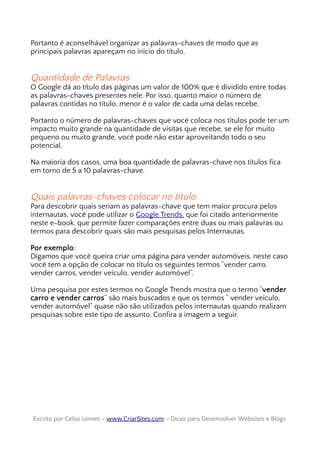 Portanto é aconselhável organizar as palavras-chaves de modo que as
principais palavras apareçam no início do título.
Quantidade de Palavras
O Google dá ao título das páginas um valor de 100% que é dividido entre todas
as palavras-chaves presentes nele. Por isso, quanto maior o número de
palavras contidas no título, menor é o valor de cada uma delas recebe.
Portanto o número de palavras-chaves que você coloca nos títulos pode ter um
impacto muito grande na quantidade de visitas que recebe, se ele for muito
pequeno ou muito grande, você pode não estar aproveitando todo o seu
potencial.
Na maioria dos casos, uma boa quantidade de palavras-chave nos títulos fica
em torno de 5 a 10 palavras-chave.
Quais palavras-chaves colocar no título
Para descobrir quais seriam as palavras-chave que tem maior procura pelos
internautas, você pode utilizar o Google Trends, que foi citado anteriormente
neste e-book, que permite fazer comparações entre duas ou mais palavras ou
termos para descobrir quais são mais pesquisas pelos Internautas.
Por exemplo:
Digamos que você queira criar uma página para vender automóveis, neste caso
você tem a opção de colocar no título os seguintes termos “vender carro,
vender carros, vender veículo, vender automóvel”.
Uma pesquisa por estes termos no Google Trends mostra que o termo “vender
carro e vender carros” são mais buscados e que os termos “ vender veículo,
vender automóvel” quase não são utilizados pelos internautas quando realizam
pesquisas sobre este tipo de assunto. Confira a imagem a seguir.
Escrito por Celso Lemes –Escrito por Celso Lemes – www.CriarSites.comwww.CriarSites.com – Dicas para Desenvolver Websites e Blogs– Dicas para Desenvolver Websites e Blogs
 