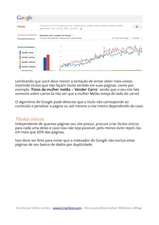 Lembrando que você deve resistir a tentação de tentar obter mais visitas
inserindo títulos que não façam muito sentido em suas páginas, como por
exemplo “Fotos da mulher melão – Vender Carro” sendo que o seu site fala
somente sobre carros (a não ser que a mulher Melão esteja do lado do carro).
O algorítimo do Google pode detectar que o título não corresponde ao
conteúdo e penalizar a página ou até mesmo o site inteiro dependendo do caso.
Títulos únicos
Independente de quantas páginas seu site possui, procure criar títulos únicos
para cada uma delas e caso isso não seja possível, pelo menos evite repeti-los
em mais que 20% das páginas.
Isso deve ser feito para evitar que o indexador do Google não exclua estas
páginas de seu banco de dados por duplicidade.
Escrito por Celso Lemes –Escrito por Celso Lemes – www.CriarSites.comwww.CriarSites.com – Dicas para Desenvolver Websites e Blogs– Dicas para Desenvolver Websites e Blogs
 