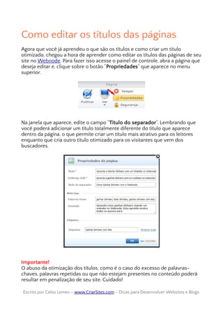 Como editar os títulos das páginas
Agora que você já aprendeu o que são os títulos e como criar um título
otimizado, chegou a hora de aprender como editar os títulos das páginas de seu
site no Webnode. Para fazer isso acesse o painel de controle, abra a página que
deseja editar e, clique sobre o botão “Propriedades” que aparece no menu
superior.
Na janela que aparece, edite o campo “Título do separador”. Lembrando que
você poderá adicionar um título totalmente diferente do título que aparece
dentro da página, o que permite criar um título mais atrativo para os leitores
enquanto que cria outro título otimizado para os visitantes que vem dos
buscadores.
Importante!
O abuso da otimização dos títulos, como é o caso do excesso de palavras-
chaves, palavras repetidas ou que não estejam presentes no conteúdo poderá
resultar em penalização de seu site. Cuidado!
Escrito por Celso Lemes –Escrito por Celso Lemes – www.CriarSites.comwww.CriarSites.com – Dicas para Desenvolver Websites e Blogs– Dicas para Desenvolver Websites e Blogs
 