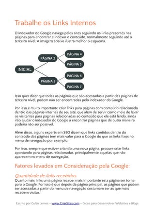 Trabalhe os Links Internos
O indexador do Google navega pelos sites seguindo os links presentes nas
páginas para encontrar e indexar o conteúdo, normalmente seguindo até o
terceiro nível. A imagem abaixo ilustra melhor o esquema.
Isso quer dizer que todas as páginas que são acessadas a partir das páginas de
terceiro nível, podem não ser encontradas pelo indexador do Google.
Por isso é muito importante criar links para páginas com conteúdo relacionado
dentro das páginas internas de seu site, que além de servir como meio de levar
os visitantes para páginas relacionadas ao conteúdo que ele está lendo, ainda
irão ajudar o indexador do Google a encontrar páginas que de outra maneira
poderia não ser possível.
Além disso, alguns experts em SEO dizem que links contidos dentro do
conteúdo das páginas tem mais valor para o Google do que os links fixos no
menu de navegação por exemplo.
Por isso, sempre que estiver criando uma nova página, procure criar links
apontando para páginas relacionadas, principalmente aquelas que não
aparecem no menu de navegação.
Fatores levados em Consideração pela Google:
Quantidade de links recebidos
Quanto mais links uma página recebe, mais importante esta página ser torna
para o Google. Por isso é que depois da página principal, as páginas que podem
ser acessadas a partir do menu de navegação costumam ser as que mais
recebem visitas.
Escrito por Celso Lemes –Escrito por Celso Lemes – www.CriarSites.comwww.CriarSites.com – Dicas para Desenvolver Websites e Blogs– Dicas para Desenvolver Websites e Blogs
 