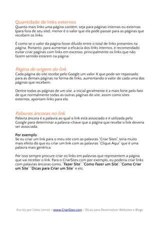Quantidade de links externos
Quanto mais links uma página contém, seja para páginas internas ou externas
(para fora de seu site), menor é o valor que ela pode passar para as páginas que
recebem os links.
É como se o valor da página fosse diluído entre o total de links presentes na
página. Portanto, para aumentar a eficácia dos links internos, é recomendado
evitar criar páginas com links em excesso, principalmente os links que não
fazem sentido estarem na página.
Página de origem do link
Cada página do site recebe pelo Google um valor X que pode ser repassado
para as demais páginas na forma de links, aumentando o valor de cada uma das
páginas que recebem.
Dentre todas as páginas de um site, a inicial geralmente é a mais forte pelo fato
de que normalmente todas as outras páginas do site, assim como sites
externos, apontam links para ela.
Palavras âncoras no link
Palavra âncora é a palavra ao qual o link está associado e é utilizada pelo
Google para determinar a palavra-chave que a página que recebe o link deveria
ser associada.
Por exemplo:
Se eu criar um link para o meu site com as palavras “Criar Sites”, teria muito
mais efeito do que eu criar um link com as palavras “Clique Aqui” que é uma
palavra mais genérica.
Por isso sempre procure criar os links em palavras que representem a página
que vai receber o link. Para o CriarSites.com por exemplo, eu poderia criar links
com palavras âncoras como, “Fazer Site”, “Como Fazer um Site”, “Como Criar
um Site” “Dicas para Criar um Site” e etc.
Escrito por Celso Lemes –Escrito por Celso Lemes – www.CriarSites.comwww.CriarSites.com – Dicas para Desenvolver Websites e Blogs– Dicas para Desenvolver Websites e Blogs
 