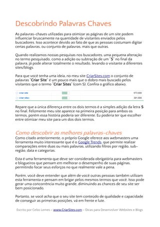 Descobrindo Palavras Chaves
As palavras-chaves utilizadas para otimizar as páginas de um site podem
influenciar bruscamente na quantidade de visitantes enviados pelos
buscadores. Isso acontece devido ao fato de que as pessoas costumam digitar
certas palavras, ou conjunto de palavras, mais que outras.
Quando realizamos nossas pesquisas nos buscadores, uma pequena alteração
no termo pesquisado, como a adição ou subtração de um “S” no final da
palavra, já pode alterar totalmente o resultado, levando o visitante a diferentes
sites/blogs.
Para que você tenha uma ideia, no meu site CriarSites.com o conjunto de
palavras “Criar Site” é um pouco mais que o dobro mais buscado pelos
visitantes que o termo “Criar Sites” (com S). Confira o gráfico abaixo.
Repare que a única diferença entre os dois termos é a simples adição da letra S
no final. Felizmente meu site aparece na primeira posição para ambos os
termos, porém essa história poderia ser diferente. Eu poderia ter que escolher
entre otimizar meu site para um dos dois termos.
Como descobrir as melhores palavras-chaves
Como citado anteriormente, o próprio Google oferece aos webmasters uma
ferramenta muito interessante que é o Google Trends, que permite realizar
comparações entre duas ou mais palavras, utilizando filtros por região, sub-
região, data e categorias.
Esta é uma ferramenta que deve ser considerada obrigatória para webmasters
e blogueiros que pensam em melhorar o desempenho de suas páginas,
permitindo focar seus esforços no que realmente vale a pena.
Porém, você deve entender que além de você outras pessoas também utilizam
esta ferramenta e pensam em brigar pelos mesmos termos que você. Isso pode
gerar uma concorrência muito grande, diminuindo as chances de seu site ser
bem posicionado.
Portanto, se você acha que o seu site tem conteúdo de qualidade e capacidade
de conseguir as primeiras posições, vá em frente e lute.
Escrito por Celso Lemes –Escrito por Celso Lemes – www.CriarSites.comwww.CriarSites.com – Dicas para Desenvolver Websites e Blogs– Dicas para Desenvolver Websites e Blogs
 