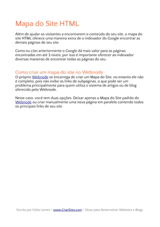 Mapa do Site HTML
Além de ajudar os visitantes a encontrarem o conteúdo do seu site, o mapa do
site HTML oferece uma maneira extra de o indexador do Google encontrar as
demais páginas de seu site.
Como eu citei anteriormente o Google dá mais valor para as páginas
encontradas em até 3 níveis, por isso é importante oferecer ao indexador
diversas maneiras de encontrar todas as páginas do seu .
Como criar um mapa do site no Webnode
O próprio Webnode se encarrega de criar um Mapa do Site, no entanto ele não
é completo, pois não exibe os links de subpáginas, o que pode ser um
problema principalmente para quem utiliza o sistema de artigos ou de blog
oferecido pelo Webnode.
Neste caso, você tem duas opções. Deixar apenas o Mapa do Site padrão do
Webnode ou criar manualmente uma nova página em paralelo contendo todos
os principais links de seu site.
Escrito por Celso Lemes –Escrito por Celso Lemes – www.CriarSites.comwww.CriarSites.com – Dicas para Desenvolver Websites e Blogs– Dicas para Desenvolver Websites e Blogs
 