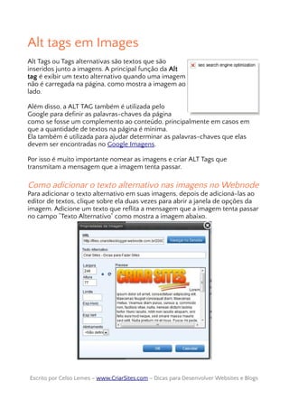 Alt tags em Images
Alt Tags ou Tags alternativas são textos que são
inseridos junto a imagens. A principal função da Alt
tag é exibir um texto alternativo quando uma imagem
não é carregada na página, como mostra a imagem ao
lado.
Além disso, a ALT TAG também é utilizada pelo
Google para definir as palavras-chaves da página
como se fosse um complemento ao conteúdo, principalmente em casos em
que a quantidade de textos na página é mínima.
Ela também é utilizada para ajudar determinar as palavras-chaves que elas
devem ser encontradas no Google Imagens.
Por isso é muito importante nomear as imagens e criar ALT Tags que
transmitam a mensagem que a imagem tenta passar.
Como adicionar o texto alternativo nas imagens no Webnode
Para adicionar o texto alternativo em suas imagens, depois de adicioná-las ao
editor de textos, clique sobre ela duas vezes para abrir a janela de opções da
imagem. Adicione um texto que reflita a mensagem que a imagem tenta passar
no campo “Texto Alternativo” como mostra a imagem abaixo.
Escrito por Celso Lemes –Escrito por Celso Lemes – www.CriarSites.comwww.CriarSites.com – Dicas para Desenvolver Websites e Blogs– Dicas para Desenvolver Websites e Blogs
 