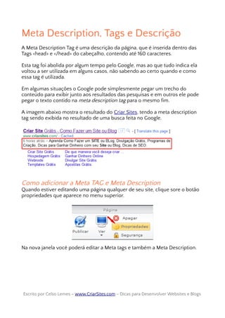 Meta Description, Tags e Descrição
A Meta Description Tag é uma descrição da página, que é inserida dentro das
Tags <head> e </head> do cabeçalho, contendo até 160 caracteres.
Esta tag foi abolida por algum tempo pelo Google, mas ao que tudo indica ela
voltou a ser utilizada em alguns casos, não sabendo ao certo quando e como
essa tag é utilizada.
Em algumas situações o Google pode simplesmente pegar um trecho do
conteúdo para exibir junto aos resultados das pesquisas e em outros ele pode
pegar o texto contido na meta description tag para o mesmo fim.
A imagem abaixo mostra o resultado do Criar Sites, tendo a meta description
tag sendo exibida no resultado de uma busca feita no Google.
Como adicionar a Meta TAG e Meta Description
Quando estiver editando uma página qualquer de seu site, clique sore o botão
propriedades que aparece no menu superior.
Na nova janela você poderá editar a Meta tags e também a Meta Description.
Escrito por Celso Lemes –Escrito por Celso Lemes – www.CriarSites.comwww.CriarSites.com – Dicas para Desenvolver Websites e Blogs– Dicas para Desenvolver Websites e Blogs
 