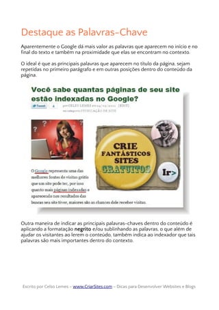 Destaque as Palavras-Chave
Aparentemente o Google dá mais valor as palavras que aparecem no início e no
final do texto e também na proximidade que elas se encontram no contexto.
O ideal é que as principais palavras que aparecem no título da página, sejam
repetidas no primeiro parágrafo e em outras posições dentro do conteúdo da
página.
Outra maneira de indicar as principais palavras-chaves dentro do conteúdo é
aplicando a formatação negrito e/ou sublinhando as palavras, o que além de
ajudar os visitantes ao lerem o conteúdo, também indica ao indexador que tais
palavras são mais importantes dentro do contexto.
Escrito por Celso Lemes –Escrito por Celso Lemes – www.CriarSites.comwww.CriarSites.com – Dicas para Desenvolver Websites e Blogs– Dicas para Desenvolver Websites e Blogs
 
