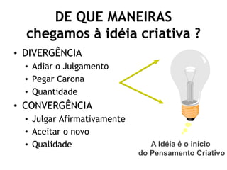 DE QUE MANEIRAS
  chegamos à idéia criativa ?
• DIVERGÊNCIA
  • Adiar o Julgamento
  • Pegar Carona
  • Quantidade
• CONVERGÊNCIA
  • Julgar Afirmativamente
  • Aceitar o novo
  • Qualidade                   A Idéia é o início
                             do Pensamento Criativo
 