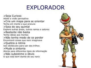 EXPLORADOR
Seja Curioso
Adote a visão perceptiva
Crie um mapa para se orientar
Tenha em mente o que procura
Saia do seu quintal
Explore outras áreas, outros ramos e setores
Bastante não basta
Tenha idéias aos montes
Não tenha medo de se perder
Encontrará coisas que nem imaginava
Quebra a rotina
Use obstáculos para sair dos trilhos
Mude a sintonia
Atente para diferentes tipos de informação
Não subestime o óbvio
O que está bem diante do seu nariz
 