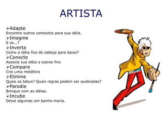 ARTISTA
Adapte
Encontre outros contextos para sua idéia.
Imagine
E se...?
Inverta
Como a idéia fica de cabeça para baixo?
Conecte
Associe sua idéia a outros fins
Compare
Crie uma metáfora
Elimine
Quais os tabus? Quais regras podem ser quebradas?
Parodie
Brinque com as idéias.
Incube
Deixe algumas em banho-maria.
 