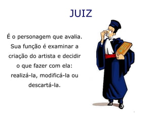 JUIZ

É o personagem que avalia.
 Sua função é examinar a
criação do artista e decidir
   o que fazer com ela:
 realizá-la, modificá-la ou
       descartá-la.
 